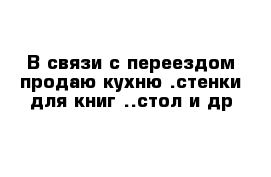 В связи с переездом продаю кухню .стенки для книг ..стол и др